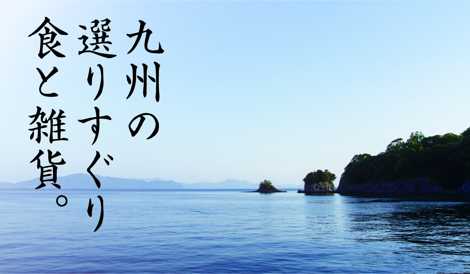 九州の選りすぐり食と雑貨。九州は山や海の大自然に囲まれた、食の宝庫の大地です。そんな九州の新鮮な食材を食の職人たちが丹誠込めてつくりました。また食卓を豊かにするキッチン雑貨もあわせて、九州の風土を活かした商品をご提供してまいります。