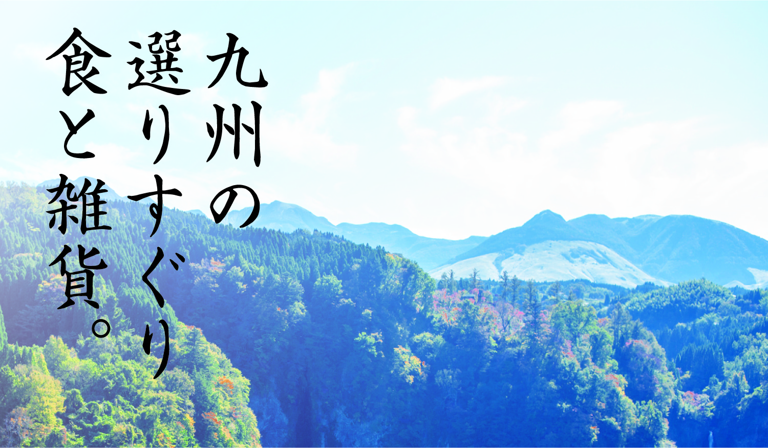 九州の選りすぐり食と雑貨。九州は山や海の大自然に囲まれた、食の宝庫の大地です。そんな九州の新鮮な食材を食の職人たちが丹誠込めてつくりました。また食卓を豊かにするキッチン雑貨もあわせて、九州の風土を活かした商品をご提供してまいります。